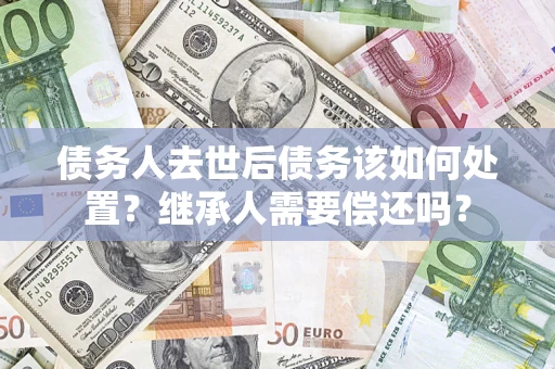济南债务人去世后债务该如何处置？继承人需要偿还吗？