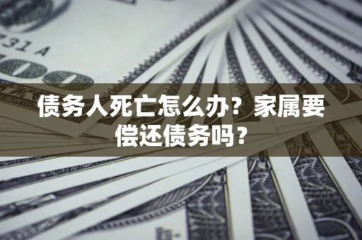 济南债务人死亡怎么办？家属要偿还债务吗？