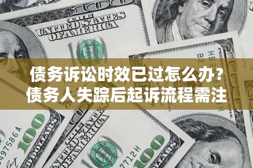 济南债务诉讼时效已过怎么办？债务人失踪后起诉流程需注意什么？
