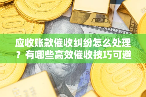 济南应收账款催收纠纷怎么处理？有哪些高效催收技巧可避免坏账？